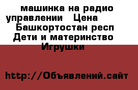 машинка на радио управлении › Цена ­ 500 - Башкортостан респ. Дети и материнство » Игрушки   